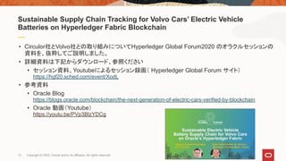 13 Copyright © 2020, Oracle and/or its affiliates. All rights reserved.
• Circulor社とVolvo社との取り組みについてHyperledger Global Forum2020 のオラクルセッションの
資料を、抜粋してご説明しました。
• 詳細資料は下記からダウンロード、参照ください
• セッション資料、Youtubeによるセッション録画（ Hyperledger Global Forum サイト）
https://hgf20.sched.com/event/XodL
• 参考資料
• Oracle Blog
https://blogs.oracle.com/blockchain/the-next-generation-of-electric-cars-verified-by-blockchain
• Oracle 動画（Youtube）
https://youtu.be/PVp3BlzYDCg
Sustainable Supply Chain Tracking for Volvo Cars’ Electric Vehicle
Batteries on Hyperledger Fabric Blockchain
 