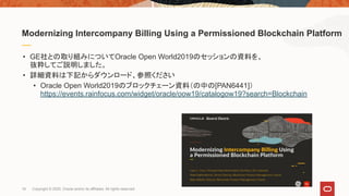 • GE社との取り組みについてOracle Open World2019のセッションの資料を、
抜粋してご説明しました。
• 詳細資料は下記からダウンロード、参照ください
• Oracle Open World2019のブロックチェーン資料（の中の[PAN6441]）
https://events.rainfocus.com/widget/oracle/oow19/catalogow19?search=Blockchain
Modernizing Intercompany Billing Using a Permissioned Blockchain Platform
16 Copyright © 2020, Oracle and/or its affiliates. All rights reserved.
 