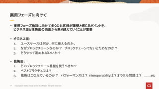 • 実用フェーズ検討に向けて多くのお客様が障壁と感じるポイントを、
ビジネス面と技術面の両面から乗り越えていくことが重要
• ビジネス面：
1. ユースケースは何か、何に使えるのか。
2. なぜブロックチェーンなのか？　ブロックチェーンでないとだめなのか？
3. どうやって進めればいいか？
• 技術面：
1. どのブロックチェーン基盤を使うべきか？
2. ベストプラクティスは？
3. 技術はこなれているのか？　パフォーマンスは？ interoperabilityは？オラクル問題は？　……etc
実用フェーズに向けて
17 Copyright © 2020, Oracle and/or its affiliates. All rights reserved.
 