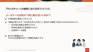ユースケースは何か？何に使えばいいのか？
✔ 共通認識は醸成してきている
✔ 「複数企業でのデータの持ち寄りと共有」で、解決する課題、効率化されるものはなにか
• 非合理な複数企業間プロセス
• 非競争領域の共通業務プロセス
• 企業間データ連携
✔ あくまで課題ありき
そもそもの課題は何か？課題を明確にする
ブロックチェーンの検討におけるポイント（1/3）
18 Copyright © 2020, Oracle and/or its affiliates. All rights reserved.
 