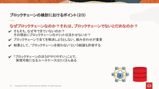 なぜブロックチェーンなのか？それは、ブロックチェーンでないとだめなのか？
✔ そもそも、なぜ今できていないのか？
その理由にブロックチェーンのメリットは活かせないか？
✔ ブロックチェーンで全てを解決しようとしない、組み合わせが重要
✔ 結果として、“ブロックチェーンを使わない”という結論も許容する
✔ 「ブロックチェーンのほうがやりやすい」ことで、
　実現可能になるユースケースはたくさんある
ブロックチェーンの検討におけるポイント（2/3）
19 Copyright © 2020, Oracle and/or its affiliates. All rights reserved.
 