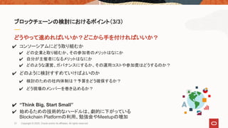 どうやって進めればいいか？どこから手を付ければいいか？
✔ コンソーシアムにどう取り組むか
✔ どの企業と取り組むか、その参加者のメリットはなにか
✔ 自分が主催者になるメリットはなにか
✔ どのような運営、ガバナンスにするか、その運用コストや参加費はどうするのか？
✔ どのように検討すすめていけばよいのか
✔ 検討のための社内体制は？予算をどう確保するか？
✔ どう現場のメンバーを巻き込めるか？
✔ “Think Big, Start Small”
✔ 始めるための技術的なハードルは、劇的に下がっている
Blockchain Platformの利用、勉強会やMeetupの増加
ブロックチェーンの検討におけるポイント（3/3）
21 Copyright © 2020, Oracle and/or its affiliates. All rights reserved.
 
