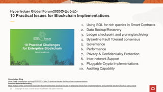 1. Using SQL for rich queries in Smart Contracts
2. Data Backup/Recovery
3. Ledger checkpoint and pruning/archiving
4. Byzantine Fault Tolerant consensus
5. Governance
6. Performance
7. Privacy & Confidentiality Protection
8. Inter-network Support
9. Pluggable Crypto Implementations
10. Auditing Capability
Hyperledger Global Forum2020のセッション
10 Practical Issues for Blockchain Implementations
Hyperledger Blog
https://www.hyperledger.org/blog/2020/03/31/title-10-practical-issues-for-blockchain-implementations
Session Material/Recording
https://hgf20.sched.com/event/Xoez/view-from-the-trenches-practical-issues-in-enterprise-blockchain-implementations-and-potential-solutions-baohua-yang-oracle
23 Copyright © 2020, Oracle and/or its affiliates. All rights reserved.
 