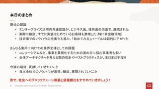 現状の認識
• エンタープライズ活用の共通認識が、ビジネス面、技術面の両面で、醸成された
• 実際に検討、すでに実装はじめているお客様も激増した（特に非金融領域）
• 技術面でのノウハウの充実化も進み、「始めてみる」ハードルは劇的に下がった
さらなる実用に向けての業界全体としての課題
• コンソーシアムなど、事業を具現化するための進め方に悩む事業者も多い
• 全体アーキテクチャを考える際の指針やベストプラクティスが、まだまだ手探り
今後の期待、貢献していきたいこと
• 日本全体でのノウハウが蓄積、醸成、展開されていくこと
皆で、社会へのブロックチェーン実装と価値創出をすすめていきましょう！
本日のまとめ
25 Copyright © 2020, Oracle and/or its affiliates. All rights reserved.
 