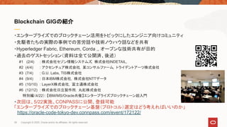 ・エンタープライズでのブロックチェーン活用をトピックにしたエンジニア向けコミュニティ
・先駆者たちの実際の事例での苦労話や技術ノウハウ話などを共有
・Hyperledger Fabric, Ethereum, Corda ,, オープンな技術共有が目的
・過去のゲストセッション（資料は全て公開済、後述）
　　#1 (2/4) : 株式会社セゾン情報システムズ, 株式会社INDETAIL,　
　　#2 (4/4) : アクセンチュア株式会社, 某コンサルファーム, トライデントアーツ株式会社
　　#3 (7/4) : G.U. Labs, TIS株式会社
　　#4 (9/4) : 日本IBM株式会社, 株式会社NTTデータ
　　#5 (10/10) : LayerX株式会社, 富士通株式会社
　　#6 (12/12) : 株式会社日立製作所, 丸紅株式会社
特別編（4/22）: 【IBM/MS/Oracle共催】エンタープライズブロックチェーン超入門
・次回は、5/22実施、CONPASSに公開、登録可能
「エンタープライズでのブロックチェーン基盤（プロトコル）選定はどう考えればいいのか」
　https://oracle-code-tokyo-dev.connpass.com/event/172122/
Blockchain GIGの紹介
26 Copyright © 2020, Oracle and/or its affiliates. All rights reserved.
 