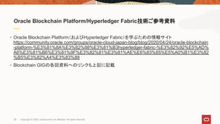 Oracle Blockchain Platform/Hyperledger Fabric技術ご参考資料
• Oracle Blockchain Platform（およびHyperledger Fabric）を学ぶための情報サイト
https://community.oracle.com/groups/oracle-cloud-japan-blog/blog/2020/04/24/oracle-blockchain
-platform-%E3%81%8A%E3%82%88%E3%81%B3hyperledger-fabric-%E3%82%92%E5%AD%
A6%E3%81%B6%E3%81%9F%E3%82%81%E3%81%AE%E6%83%85%E5%A0%B1%E3%82
%B5%E3%82%A4%E3%83%88
• Blockchain GIGの各回資料へのリンクも上記に記載
28 Copyright © 2020, Oracle and/or its affiliates. All rights reserved.
 