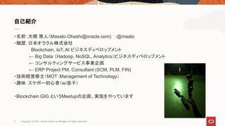 ・名前：大橋 雅人（Masato.Ohashi@oracle.com)　：@maato
・職歴：日本オラクル株式会社
　 　　 Blockchain, IoT, AI ビジネスディベロップメント
　　　　 ← Big Data （Hadoop, NoSQL, Analytics）ビジネスディベロップメント
　　　　 ← コンサルティングサービス事業企画
　　　　 ← ERP Project PM, Consultant (SCM, PLM, FIN)
・技術経営修士（MOT：Management of Technology）
・趣味：スケボー初心者（w/息子）
・Blockchain GIG というMeetupの企画、実施をやっています
自己紹介
3 Copyright © 2020, Oracle and/or its affiliates. All rights reserved.
 