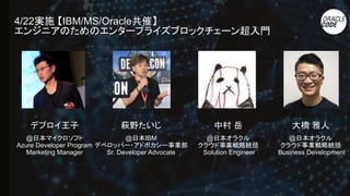 4/22実施 【IBM/MS/Oracle共催】
エンジニアのためのエンタープライズブロックチェーン超入門
デプロイ王子
@日本マイクロソフト
Azure Developer Program
Marketing Manager
萩野たいじ
@日本IBM　
デベロッパー・アドボカシー事業部　
Sr. Developer Advocate
中村 岳
@日本オラクル
クラウド事業戦略統括
Solution Engineer
大橋 雅人
@日本オラクル
クラウド事業戦略統括
Business Development
 