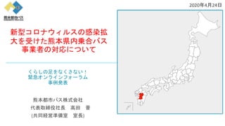 くらしの足をなくさない！
緊急オンラインフォーラム
事例発表
熊本都市バス株式会社
代表取締役社長 高田 晋
(共同経営準備室 室長)
新型コロナウィルスの感染拡
大を受けた熊本県内乗合バス
事業者の対応について
2020年4月24日
 