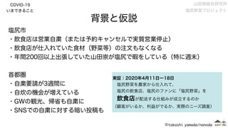 COVID-19
いまできること
塩尻市
・飲食店は営業自粛（または予約キャンセルで実質営業停止）
・飲食店が仕入れていた食材（野菜等）の注文もなくなる
・年間200回以上出張していた山田崇が塩尻で暇をしている（特に週末）
首都圏
・自粛要請が3週間に
・自炊の機会が増えている
・GWの観光、帰省も自粛に
・SNSでの自粛に対する暗い投稿も
背景と仮説
実証：2020年4月11日ー18日
 塩尻野菜を農家から仕入れて、
 塩尻の飲食店、塩尻のファンに「塩尻野菜」を
 飲食店が配送する仕組みが成立するのか
（顧客がいるか、利益がでるか、実際のニーズ調査）
山田崇総合研究所 
塩尻野菜プロジェクト
 
