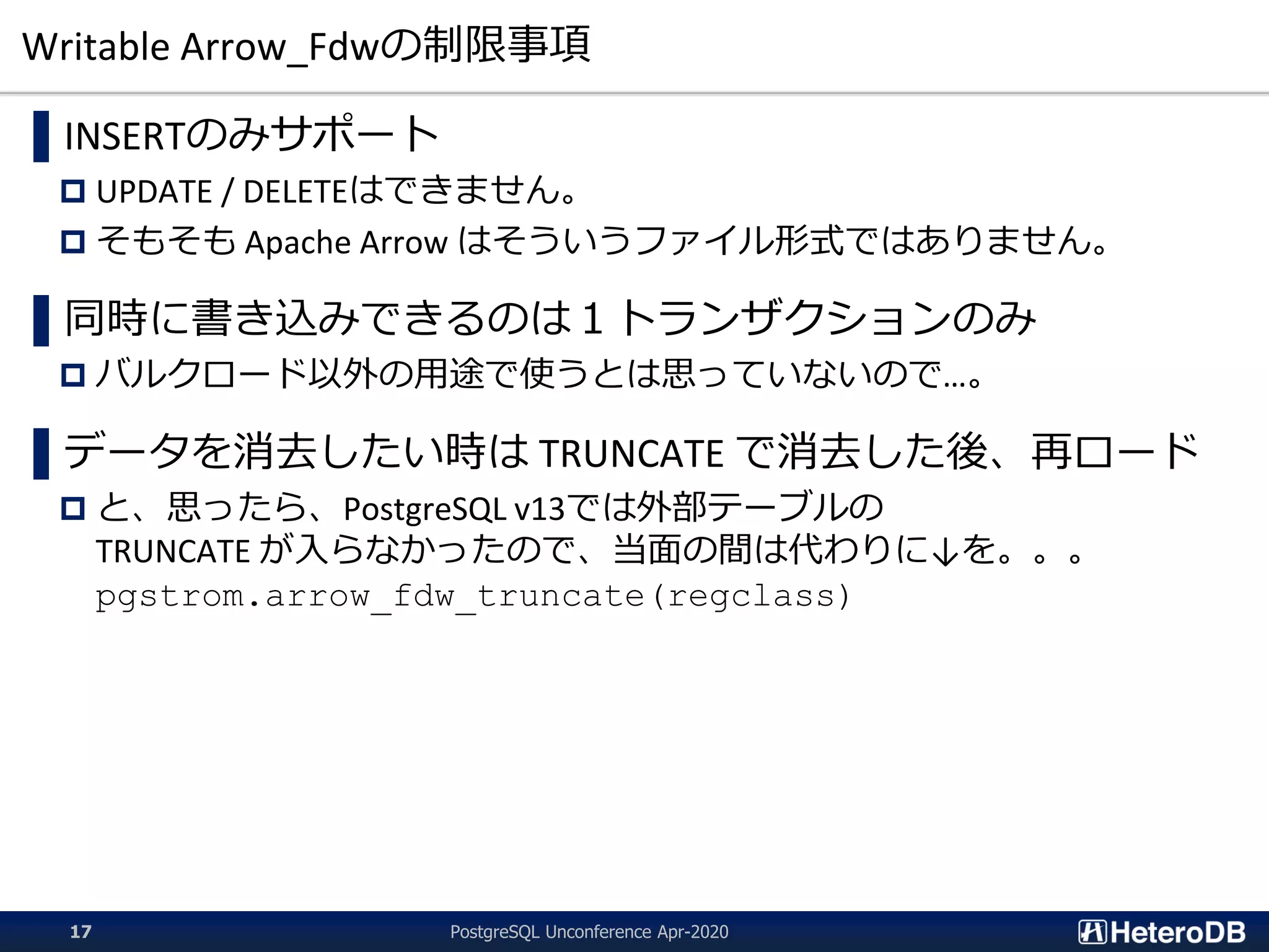Writable Arrow_Fdwの制限事項
▌INSERTのみサポート
 UPDATE / DELETEはできません。
 そもそも Apache Arrow はそういうファイル形式ではありません。
▌同時に書き込みできるのは１トランザクションのみ
 バルクロード以外の用途で使うとは思っていないので…。
▌データを消去したい時は TRUNCATE で消去した後、再ロード
 と、思ったら、PostgreSQL v13では外部テーブルの
TRUNCATE が入らなかったので、当面の間は代わりに↓を。。。
pgstrom.arrow_fdw_truncate(regclass)
PostgreSQL Unconference Apr-202017
 