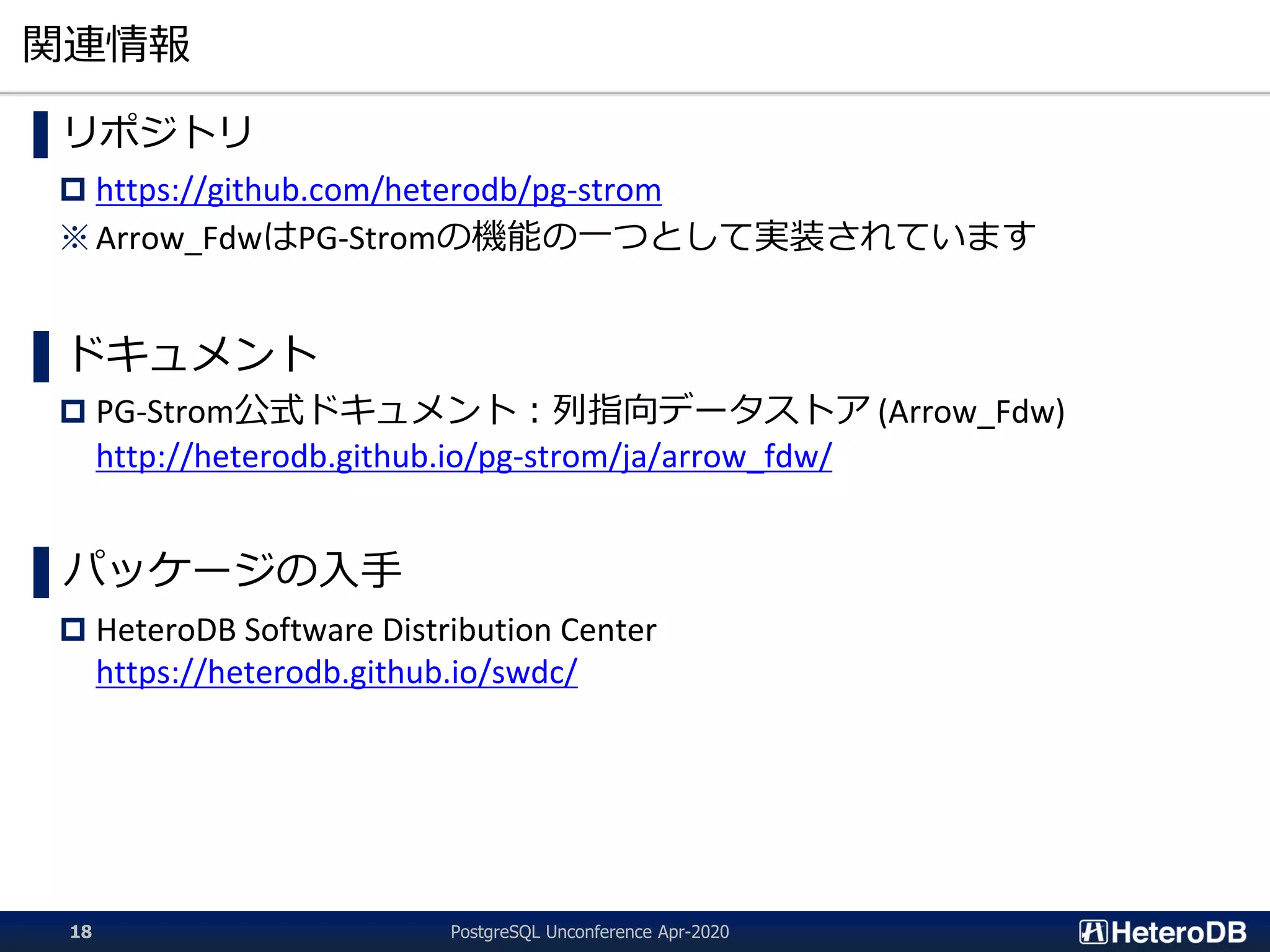 関連情報
▌リポジトリ
 https://github.com/heterodb/pg-strom
※ Arrow_FdwはPG-Stromの機能の一つとして実装されています
▌ドキュメント
 PG-Strom公式ドキュメント：列指向データストア (Arrow_Fdw)
http://heterodb.github.io/pg-strom/ja/arrow_fdw/
▌パッケージの入手
 HeteroDB Software Distribution Center
https://heterodb.github.io/swdc/
PostgreSQL Unconference Apr-202018
 