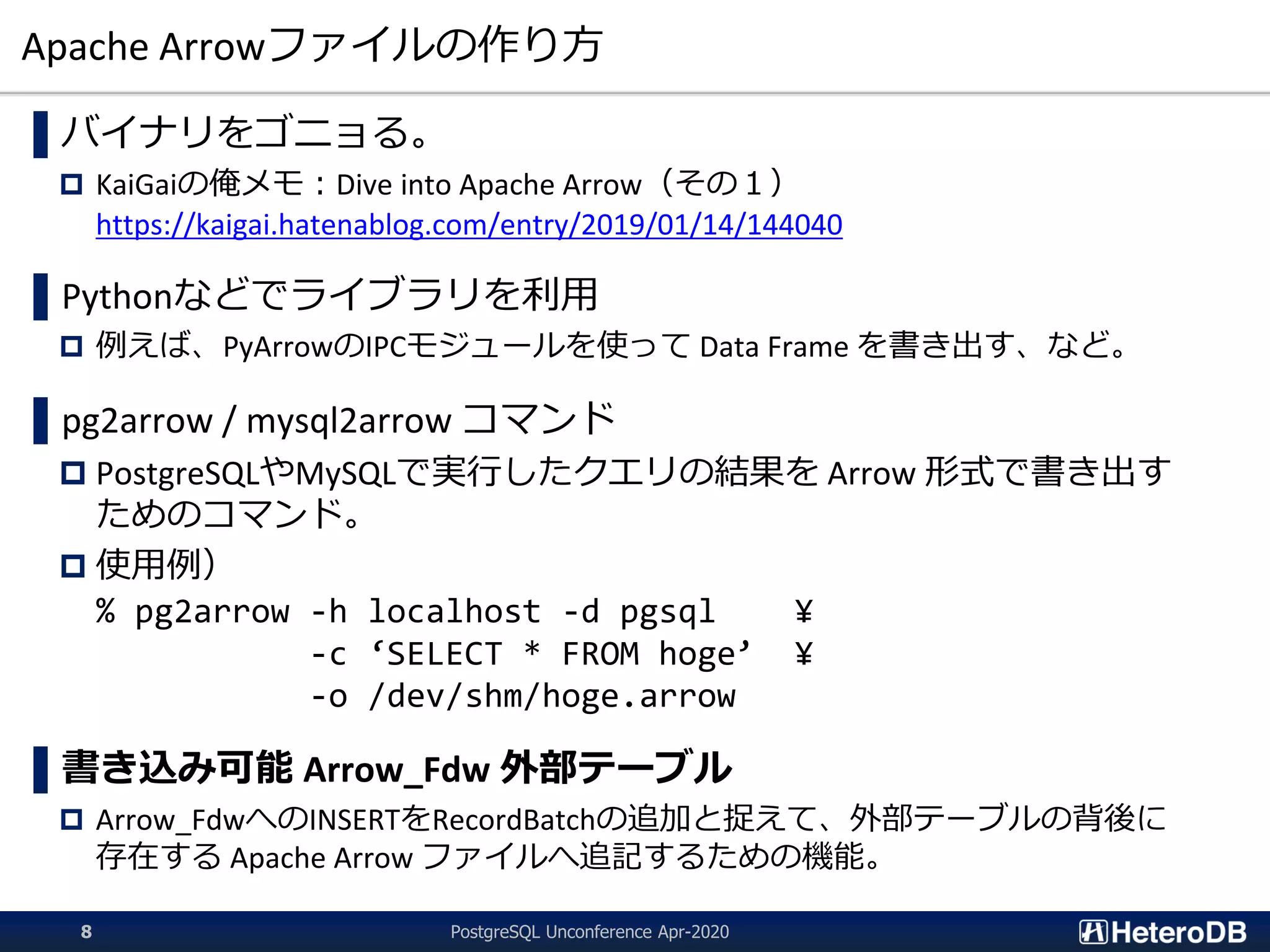 Apache Arrowファイルの作り方
▌バイナリをゴニョる。
 KaiGaiの俺メモ：Dive into Apache Arrow（その１）
https://kaigai.hatenablog.com/entry/2019/01/14/144040
▌Pythonなどでライブラリを利用
 例えば、PyArrowのIPCモジュールを使って Data Frame を書き出す、など。
▌pg2arrow / mysql2arrow コマンド
 PostgreSQLやMySQLで実行したクエリの結果を Arrow 形式で書き出す
ためのコマンド。
 使用例）
% pg2arrow -h localhost -d pgsql ¥
-c ‘SELECT * FROM hoge’ ¥
-o /dev/shm/hoge.arrow
▌書き込み可能 Arrow_Fdw 外部テーブル
 Arrow_FdwへのINSERTをRecordBatchの追加と捉えて、外部テーブルの背後に
存在する Apache Arrow ファイルへ追記するための機能。
PostgreSQL Unconference Apr-20208
 