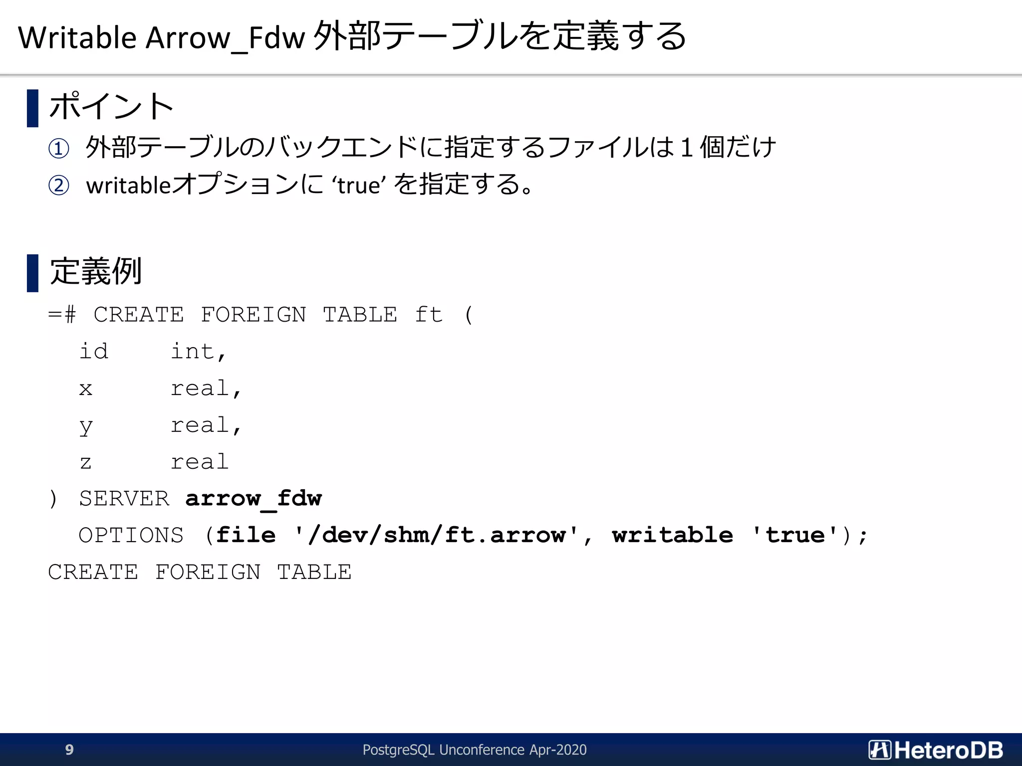 Writable Arrow_Fdw 外部テーブルを定義する
▌ポイント
① 外部テーブルのバックエンドに指定するファイルは１個だけ
② writableオプションに ‘true’ を指定する。
▌定義例
=# CREATE FOREIGN TABLE ft (
id int,
x real,
y real,
z real
) SERVER arrow_fdw
OPTIONS (file '/dev/shm/ft.arrow', writable 'true');
CREATE FOREIGN TABLE
PostgreSQL Unconference Apr-20209
 