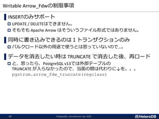Writable Arrow_Fdwの制限事項
▌INSERTのみサポート
 UPDATE / DELETEはできません。
 そもそも Apache Arrow はそういうファイル形式ではありません。
▌同時に書き込みできるのは１トランザクションのみ
 バルクロード以外の用途で使うとは思っていないので…。
▌データを消去したい時は TRUNCATE で消去した後、再ロード
 と、思ったら、PostgreSQL v13では外部テーブルの
TRUNCATE が入らなかったので、当面の間は代わりに↓を。。。
pgstrom.arrow_fdw_truncate(regclass)
PostgreSQL Unconference Apr-202017
 