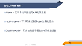 @Alan Tsai 的學習筆記
幾個Component
19
▰Users – 代表會進來連使用API的開發者
▰Subscription – 可以用來記錄讓User註冊的記錄
▰Access Policy – 用來控制是否要對API做什麼調整
 