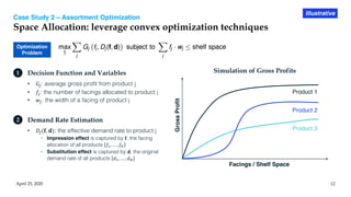 Case Study 2 – Assortment Optimization
Space Allocation: leverage convex optimization techniques
April 25, 2020 12
Illustrative
Optimization
Problem
• 𝐺!: average gross profit from product j
• 𝑓!: the number of facings allocated to product j
• 𝑤!: the width of a facing of product j
1 Decision Function and Variables
• 𝐷!(𝐟, 𝐝): the effective demand rate to product j
◦ Impression effect is captured by 𝐟, the facing
allocation of all products 𝑓!, … , 𝑓"
◦ Substitution effect is captured by 𝐝, the original
demand rate of all products 𝑑!, … , 𝑑"
2 Demand Rate Estimation
GrossProfit
Facings / Shelf Space
Product 2
Product 1
Product 3
Simulation of Gross Profits
 