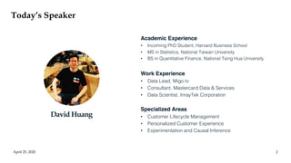 Today’s Speaker
April 25, 2020 2
Academic Experience
• Incoming PhD Student, Harvard Business School
• MS in Statistics, National Taiwan University
• BS in Quantitative Finance, National Tsing Hua University
Work Experience
• Data Lead, Migo.tv
• Consultant, Mastercard Data & Services
• Data Scientist, InrayTek Corporation
Specialized Areas
• Customer Lifecycle Management
• Personalized Customer Experience
• Experimentation and Causal Inference
David Huang
 