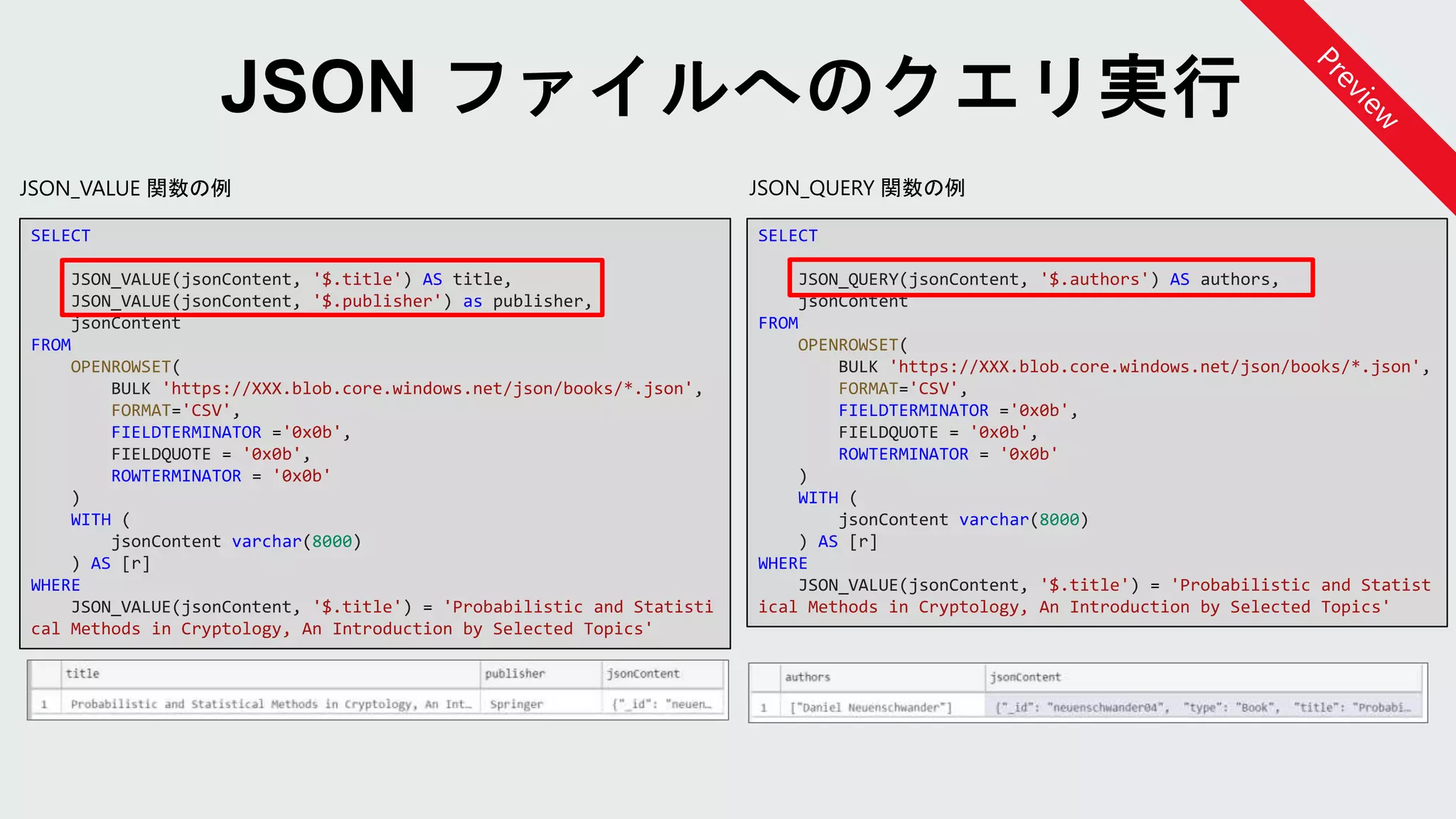 JSON_QUERY 関数の例JSON_VALUE 関数の例
SELECT
JSON_QUERY(jsonContent, '$.authors') AS authors,
jsonContent
FROM
OPENROWSET(
BULK 'https://XXX.blob.core.windows.net/json/books/*.json',
FORMAT='CSV',
FIELDTERMINATOR ='0x0b',
FIELDQUOTE = '0x0b',
ROWTERMINATOR = '0x0b'
)
WITH (
jsonContent varchar(8000)
) AS [r]
WHERE
JSON_VALUE(jsonContent, '$.title') = 'Probabilistic and Statist
ical Methods in Cryptology, An Introduction by Selected Topics'
SELECT
JSON_VALUE(jsonContent, '$.title') AS title,
JSON_VALUE(jsonContent, '$.publisher') as publisher,
jsonContent
FROM
OPENROWSET(
BULK 'https://XXX.blob.core.windows.net/json/books/*.json',
FORMAT='CSV',
FIELDTERMINATOR ='0x0b',
FIELDQUOTE = '0x0b',
ROWTERMINATOR = '0x0b'
)
WITH (
jsonContent varchar(8000)
) AS [r]
WHERE
JSON_VALUE(jsonContent, '$.title') = 'Probabilistic and Statisti
cal Methods in Cryptology, An Introduction by Selected Topics'
 