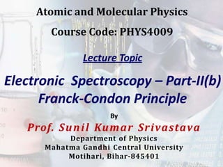 Lecture Topic
Electronic Spectroscopy – Part-II(b)
Franck-Condon Principle
By
Prof. Sunil Kumar Srivastava
Department of Physics
Mahatma Gandhi Central University
Motihari, Bihar-845401
Atomic and Molecular Physics
Course Code: PHYS4009
 