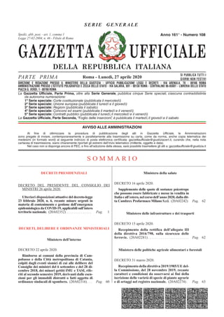 GAZZETTA UFFICIALE
DELLA REPUBBLICA ITALIANA
SE R IE GENERAL E
PARTE PRIMA SI PUBBLICA TUTTI I
GIORNI NON FESTIVI
DIREZIONE E REDAZIONE PRESSO IL MINISTERO DELLA GIUSTIZIA - UFFICIO PUBBLICAZIONE LEGGI E DECRETI - VIA ARENULA 70 - 00186 ROMA
AMMINISTRAZIONE PRESSO L'ISTITUTO POLIGRAFICO E ZECCA DELLO STATO - LIBRERIA DELLO STATO - PIAZZA G. VERDI 10 - 00198 ROMA - CENTRALINO 06-85081
Spediz. abb. post. 45% - art. 2, comma 20/b
Legge 23-12-1996, n. 662 - Filiale di Roma
La Gazzetta Ufficiale, Parte Prima, oltre alla Serie Generale, pubblica cinque Serie speciali, ciascuna contraddistinta
da autonoma numerazione:
1ª Serie speciale: Corte costituzionale (pubblicata il mercoledì)
2ª Serie speciale: Unione europea (pubblicata il lunedì e il giovedì)
3ª Serie speciale: Regioni (pubblicata il sabato)
4ª Serie speciale: Concorsi ed esami (pubblicata il martedì e il venerdì)
5ª Serie speciale: Contratti pubblici (pubblicata il lunedì, il mercoledì e il venerdì)
La Gazzetta Ufficiale, Parte Seconda, “Foglio delle inserzioni”, è pubblicata il martedì, il giovedì e il sabato
Roma - Lunedì, 27 aprile 2020
Anno 161° - Numero 108
DIREZIONE E REDAZIONE PRESSO IL MINISTERO DELLA GIUSTIZIA - UFFICIO PUBBLICAZIONE LEGGI E DECRETI - VIA ARENULA, 70 - 00186 ROMA
AMMINISTRAZIONE PRESSO L’ISTITUTO POLIGRAFICO E ZECCA DELLO STATO - VIA SALARIA, 691 - 00138 ROMA - CENTRALINO 06-85081 - LIBRERIA DELLO STATO
PIAZZA G. VERDI, 1 - 00198 ROMA
Spediz. abb. post. - art. 1, comma 1
Legge 27-02-2004, n. 46 - Filiale di Roma
AVVISO ALLE AMMINISTRAZIONI
Al fine di ottimizzare la procedura di pubblicazione degli atti in Gazzetta Ufficiale, le Amministrazioni
sono pregate di inviare, contemporaneamente e parallelamente alla trasmissione su carta, come da norma, anche copia telematica dei
medesimi (in formato word) al seguente indirizzo di posta elettronica certificata: gazzettaufficiale@giustiziacert.it, curando che, nella nota
cartacea di trasmissione, siano chiaramente riportati gli estremi dell’invio telematico (mittente, oggetto e data).
Nel caso non si disponga ancora di PEC, e fino all’adozione della stessa, sarà possibile trasmettere gli atti a: gazzettaufficiale@giustizia.it
S O M M A R I O
DECRETI PRESIDENZIALI
DECRETO DEL PRESIDENTE DEL CONSIGLIO DEI
MINISTRI 26 aprile 2020.
Ulteriori disposizioni attuative del decreto-legge
23 febbraio 2020, n. 6, recante misure urgenti in
materia di contenimento e gestione dell’emergenza
epidemiologica da COVID-19, applicabili sull’intero
territorio nazionale. (20A02352) . . . . . . . . . . . . . . Pag. 1
DECRETI, DELIBERE E ORDINANZE MINISTERIALI
Ministero dell’interno
DECRETO 22 aprile 2020.
Rimborso ai comuni della provincia di Cam-
pobasso e della Città metropolitana di Catania,
colpiti dagli eventi sismici di cui alle delibere del
Consiglio dei ministri del 6 settembre e del 28 di-
cembre 2018, dei minori gettiti IMU e TASI, rife-
riti al secondo semestre 2019, derivanti dalle esen-
zioni per gli immobili distrutti o fatti oggetto di
ordinanze sindacali di sgombero. (20A02316) . . . Pag. 60
Ministero della salute
DECRETO 16 aprile 2020.
Supplemento delle quote di sostanze psicotrope
che possono essere fabbricate e messe in vendita in
Italiaeall’estero,nelcorsodell’anno2020,dalladit-
ta Cambrex Profarmaco Milano S.r.l. (20A02242) Pag. 62
Ministero delle infrastrutture e dei trasporti
DECRETO 15 aprile 2020.
Recepimento della rettifica dell’allegato III
della direttiva 2016/798, sulla sicurezza delle
ferrovie. (20A02281) . . . . . . . . . . . . . . . . . . . . . . Pag. 62
Ministero delle politiche agricole alimentari e forestali
DECRETO 31 marzo 2020.
Recepimento della direttiva 2019/1985/UE del-
la Commissione, del 28 novembre 2019, recante
caratteri e condizioni da osservarsi ai fini della
iscrizione delle varietà di specie di piante agrarie
e di ortaggi nel registro nazionale. (20A02274) . Pag. 63
 