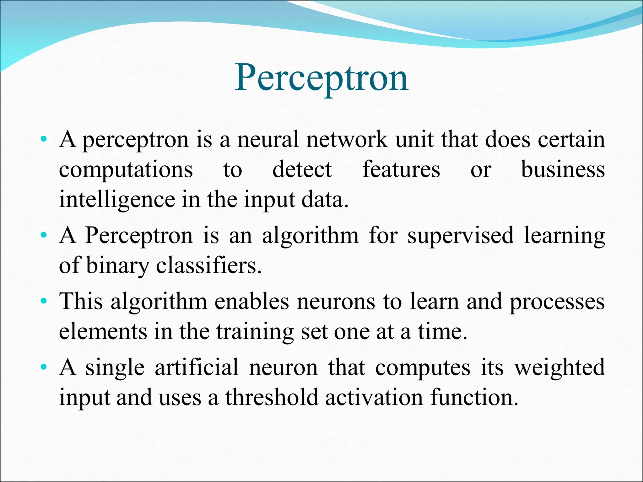 Perceptron
• A perceptron is a neural network unit that does certain
computations to detect features or business
intelligence in the input data.
• A Perceptron is an algorithm for supervised learning
of binary classifiers.
• This algorithm enables neurons to learn and processes
elements in the training set one at a time.
• A single artificial neuron that computes its weighted
input and uses a threshold activation function.
 