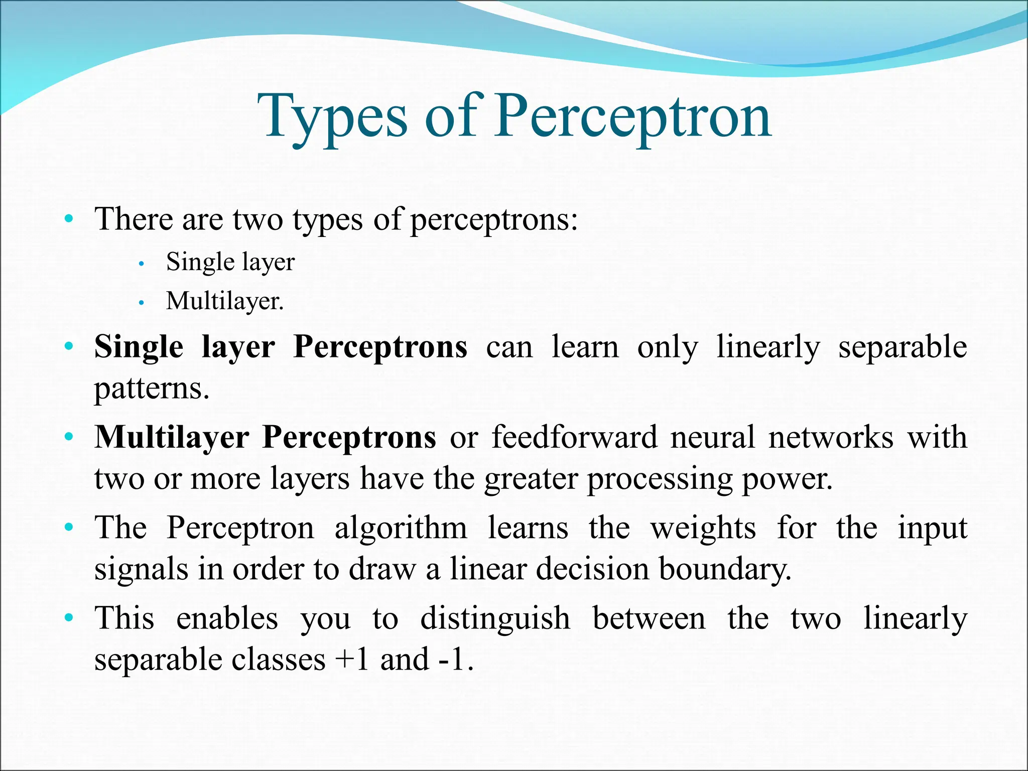 Types of Perceptron
• There are two types of perceptrons:
• Single layer
• Multilayer.
• Single layer Perceptrons can learn only linearly separable
patterns.
• Multilayer Perceptrons or feedforward neural networks with
two or more layers have the greater processing power.
• The Perceptron algorithm learns the weights for the input
signals in order to draw a linear decision boundary.
• This enables you to distinguish between the two linearly
separable classes +1 and -1.
 