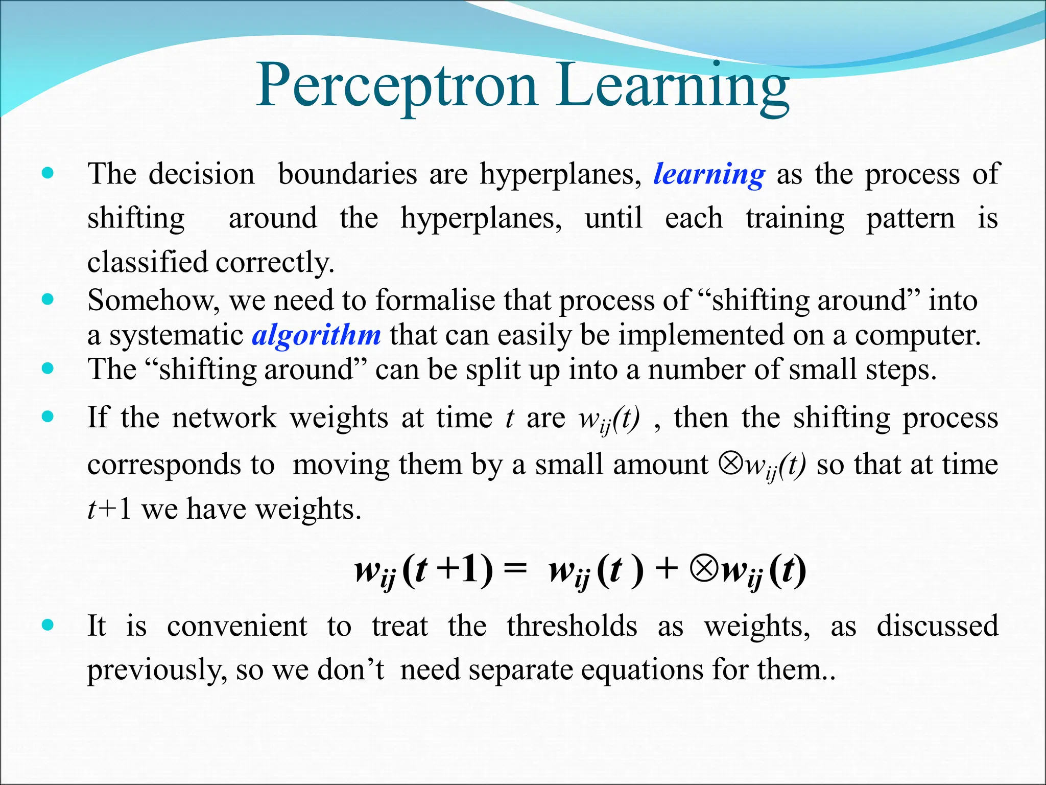Perceptron Learning
 The decision boundaries are hyperplanes, learning as the process of
shifting around the hyperplanes, until each training pattern is
classified correctly.
 Somehow, we need to formalise that process of “shifting around” into
a systematic algorithm that can easily be implemented on a computer.
 The “shifting around” can be split up into a number of small steps.
 If the network weights at time t are wij(t) , then the shifting process
corresponds to moving them by a small amount wij(t) so that at time
t+1 we have weights.
wij (t +1) = wij (t ) + wij (t)
 It is convenient to treat the thresholds as weights, as discussed
previously, so we don’t need separate equations for them..
 