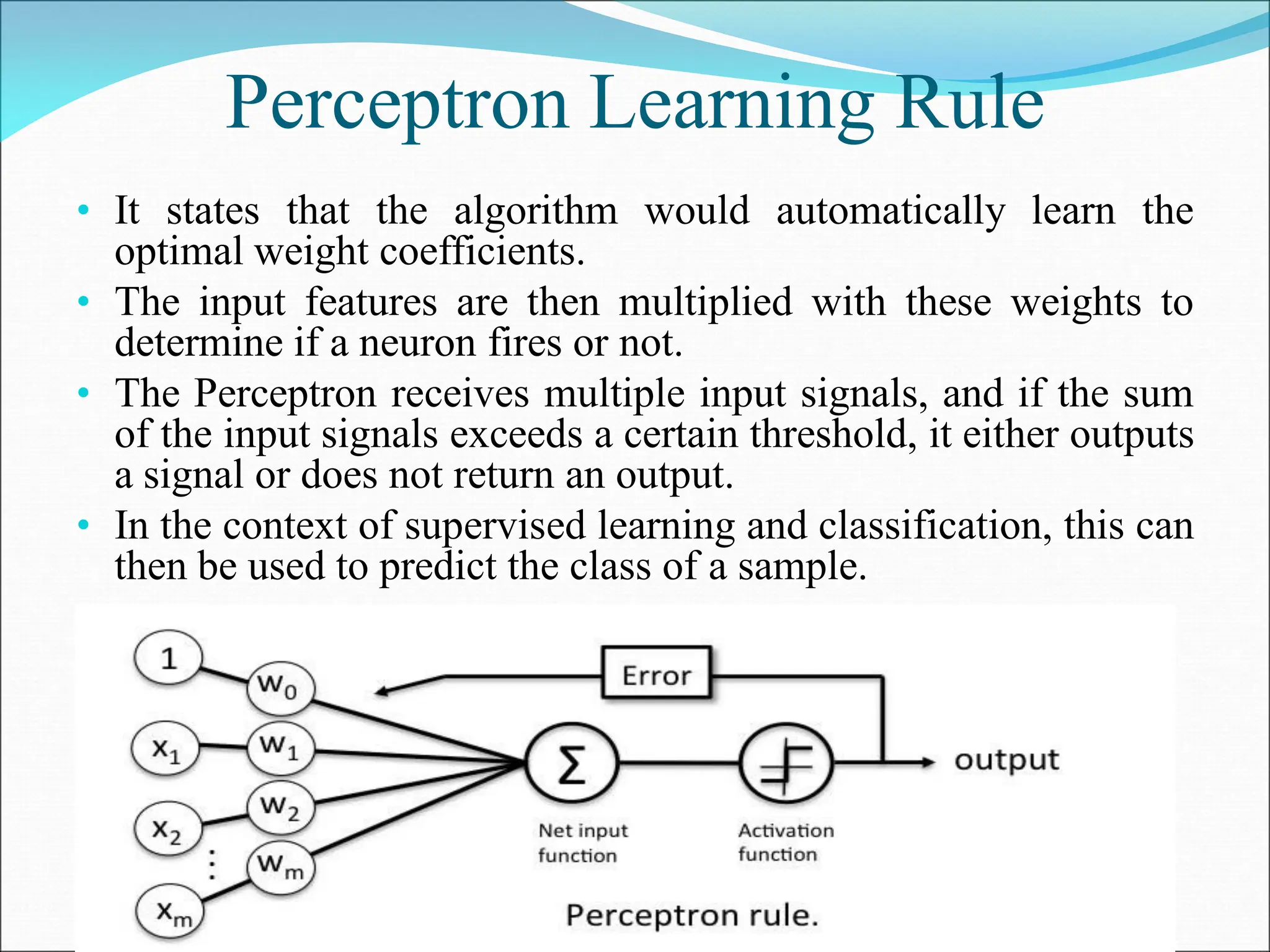 Perceptron Learning Rule
• It states that the algorithm would automatically learn the
optimal weight coefficients.
• The input features are then multiplied with these weights to
determine if a neuron fires or not.
• The Perceptron receives multiple input signals, and if the sum
of the input signals exceeds a certain threshold, it either outputs
a signal or does not return an output.
• In the context of supervised learning and classification, this can
then be used to predict the class of a sample.
 