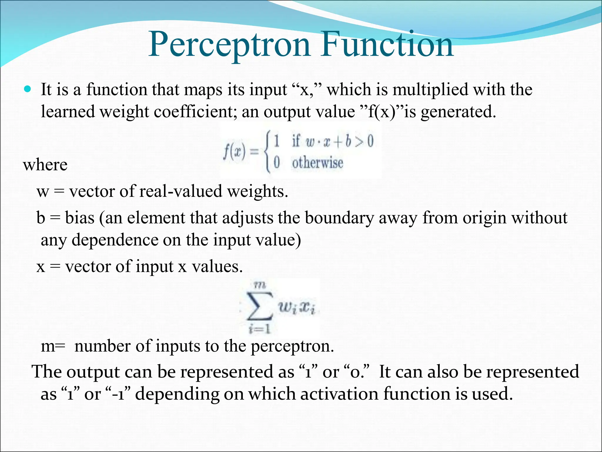 Perceptron Function
 It is a function that maps its input “x,” which is multiplied with the
learned weight coefficient; an output value ”f(x)”is generated.
where
w = vector of real-valued weights.
b = bias (an element that adjusts the boundary away from origin without
any dependence on the input value)
x = vector of input x values.
m= number of inputs to the perceptron.
The output can be represented as “1” or “0.” It can also be represented
as “1” or “-1” depending on which activation function is used.
 