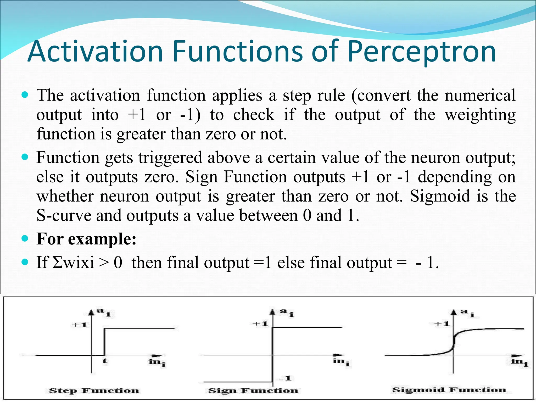 Activation Functions of Perceptron
 The activation function applies a step rule (convert the numerical
output into +1 or -1) to check if the output of the weighting
function is greater than zero or not.
 Function gets triggered above a certain value of the neuron output;
else it outputs zero. Sign Function outputs +1 or -1 depending on
whether neuron output is greater than zero or not. Sigmoid is the
S-curve and outputs a value between 0 and 1.
 For example:
 If Σwixi > 0 then final output =1 else final output = - 1.
 