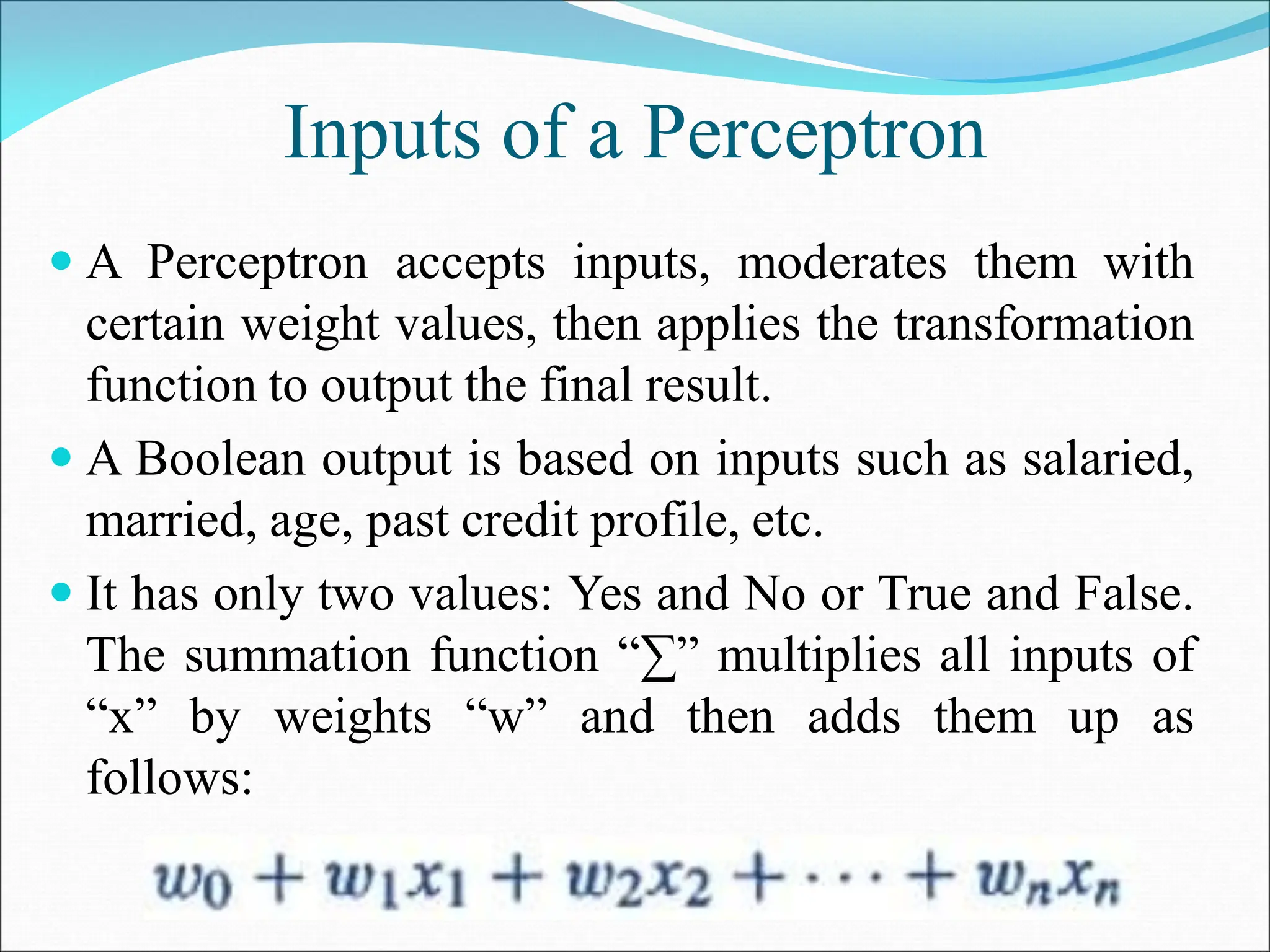 Inputs of a Perceptron
 A Perceptron accepts inputs, moderates them with
certain weight values, then applies the transformation
function to output the final result.
 A Boolean output is based on inputs such as salaried,
married, age, past credit profile, etc.
 It has only two values: Yes and No or True and False.
The summation function “∑” multiplies all inputs of
“x” by weights “w” and then adds them up as
follows:
 