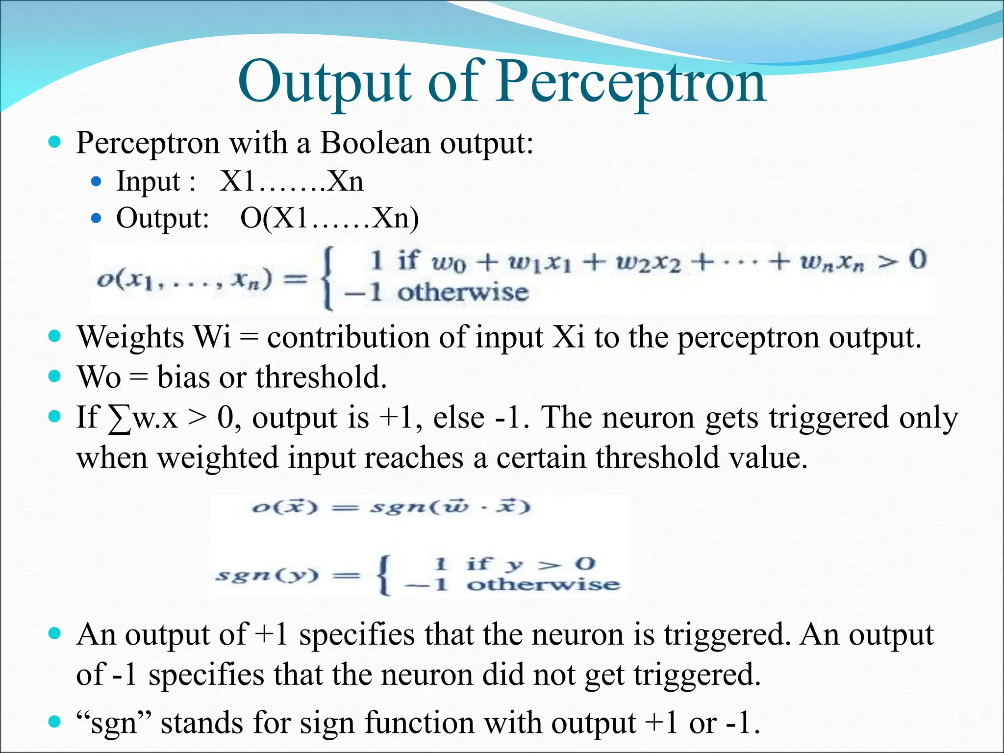 Output of Perceptron
 Perceptron with a Boolean output:
 Input : X1…….Xn
 Output: O(X1……Xn)
 Weights Wi = contribution of input Xi to the perceptron output.
 Wo = bias or threshold.
 If ∑w.x > 0, output is +1, else -1. The neuron gets triggered only
when weighted input reaches a certain threshold value.
 An output of +1 specifies that the neuron is triggered. An output
of -1 specifies that the neuron did not get triggered.
 “sgn” stands for sign function with output +1 or -1.
 