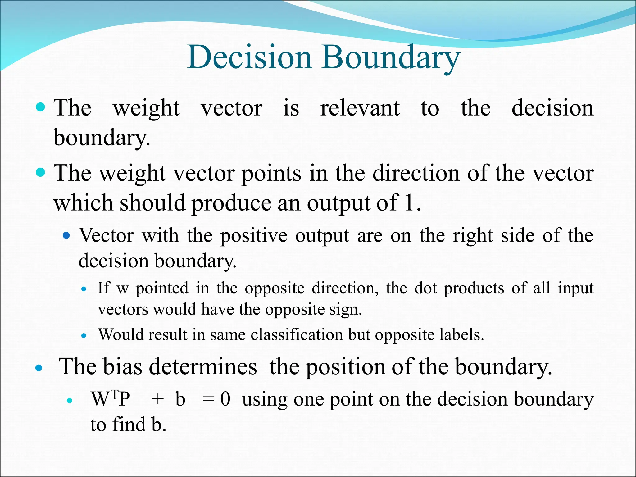 Decision Boundary
 The weight vector is relevant to the decision
boundary.
 The weight vector points in the direction of the vector
which should produce an output of 1.
 Vector with the positive output are on the right side of the
decision boundary.
 If w pointed in the opposite direction, the dot products of all input
vectors would have the opposite sign.
 Would result in same classification but opposite labels.
 The bias determines the position of the boundary.
 WTP + b = 0 using one point on the decision boundary
to find b.
 