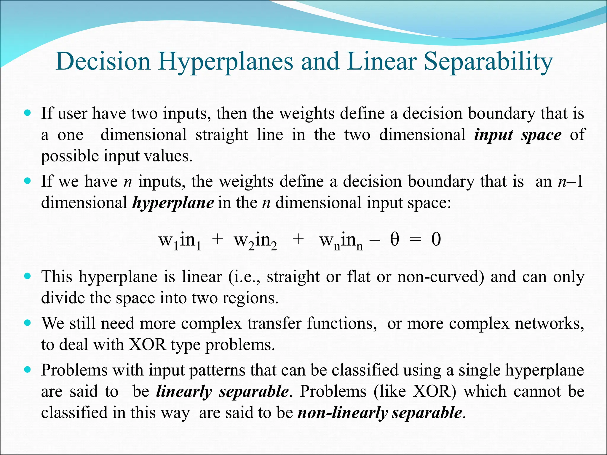 Decision Hyperplanes and Linear Separability
 If user have two inputs, then the weights define a decision boundary that is
a one dimensional straight line in the two dimensional input space of
possible input values.
 If we have n inputs, the weights define a decision boundary that is an n–1
dimensional hyperplane in the n dimensional input space:
 This hyperplane is linear (i.e., straight or flat or non-curved) and can only
divide the space into two regions.
 We still need more complex transfer functions, or more complex networks,
to deal with XOR type problems.
 Problems with input patterns that can be classified using a single hyperplane
are said to be linearly separable. Problems (like XOR) which cannot be
classified in this way are said to be non-linearly separable.
w1in1 + w2in2 + wninn – θ = 0
 