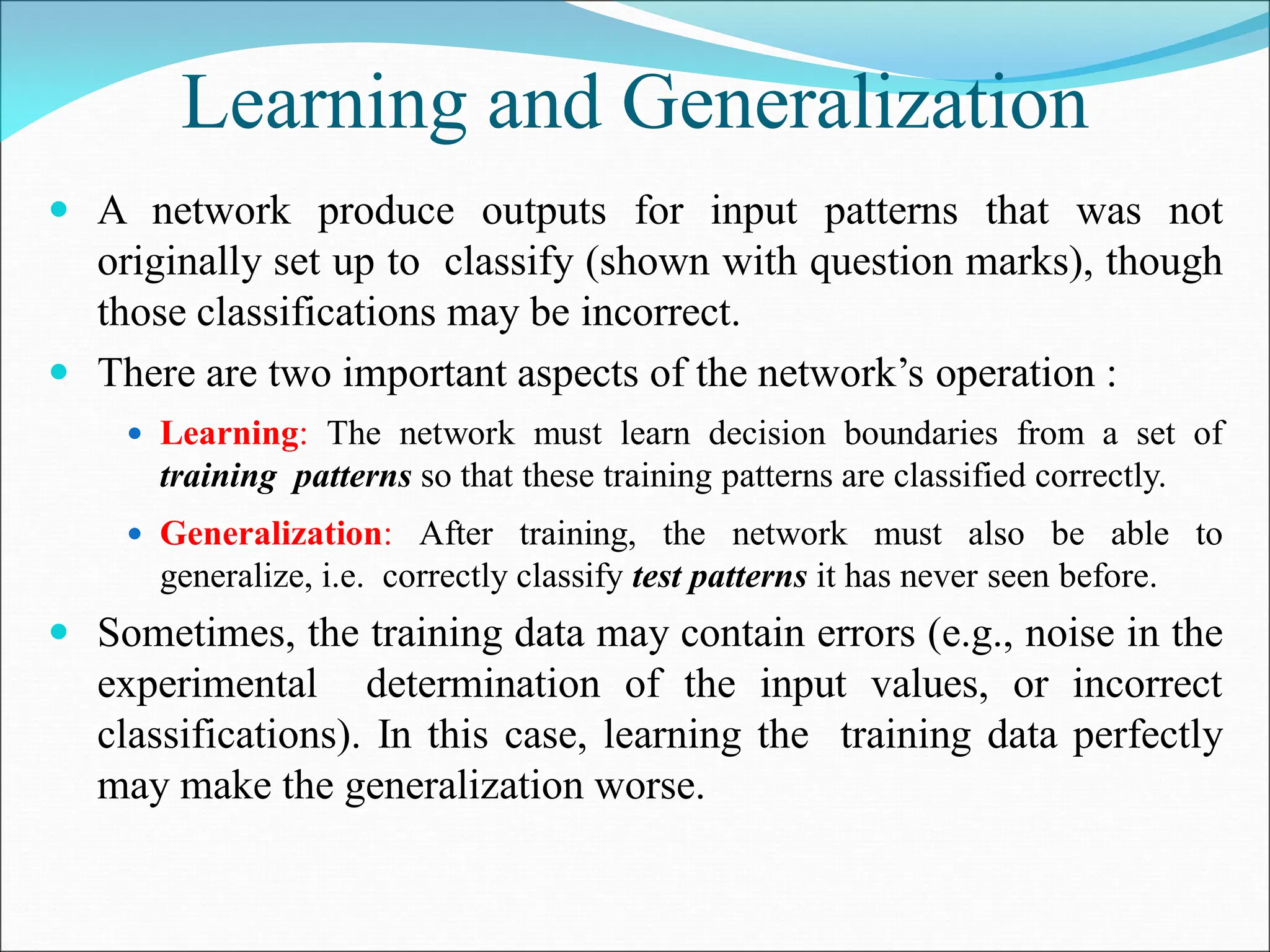 Learning and Generalization
 A network produce outputs for input patterns that was not
originally set up to classify (shown with question marks), though
those classifications may be incorrect.
 There are two important aspects of the network’s operation :
 Learning: The network must learn decision boundaries from a set of
training patterns so that these training patterns are classified correctly.
 Generalization: After training, the network must also be able to
generalize, i.e. correctly classify test patterns it has never seen before.
 Sometimes, the training data may contain errors (e.g., noise in the
experimental determination of the input values, or incorrect
classifications). In this case, learning the training data perfectly
may make the generalization worse.
 