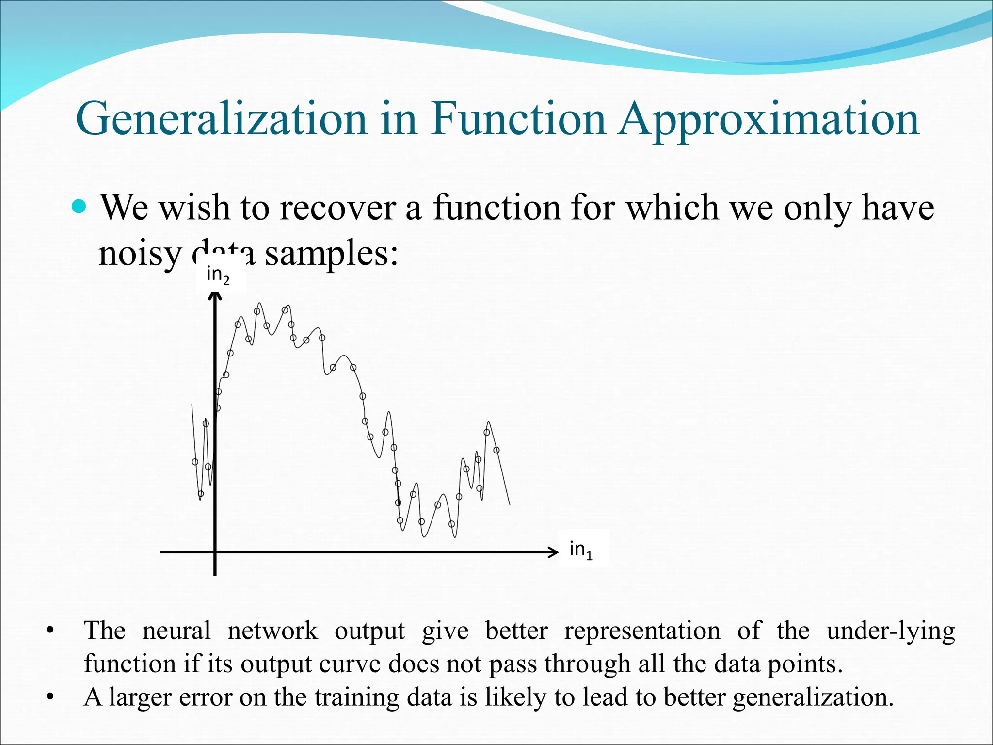 Generalization in Function Approximation
 We wish to recover a function for which we only have
noisy data samples:
in1
in2
• The neural network output give better representation of the under-lying
function if its output curve does not pass through all the data points.
• A larger error on the training data is likely to lead to better generalization.
 