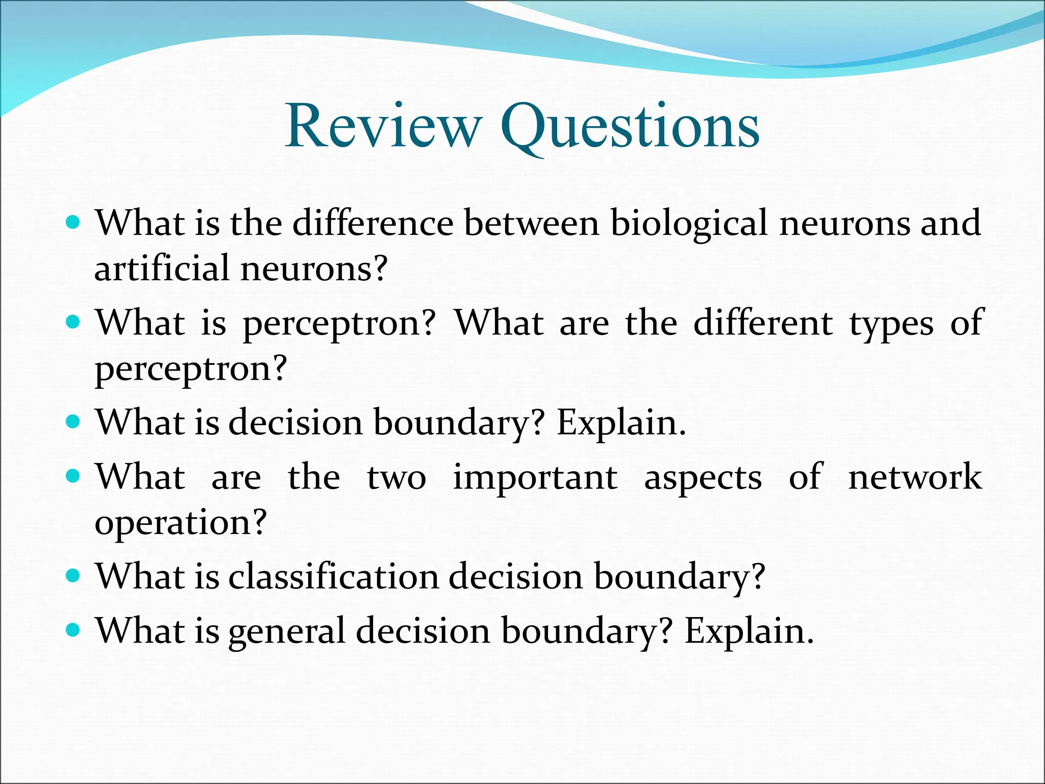 Review Questions
 What is the difference between biological neurons and
artificial neurons?
 What is perceptron? What are the different types of
perceptron?
 What is decision boundary? Explain.
 What are the two important aspects of network
operation?
 What is classification decision boundary?
 What is general decision boundary? Explain.
 