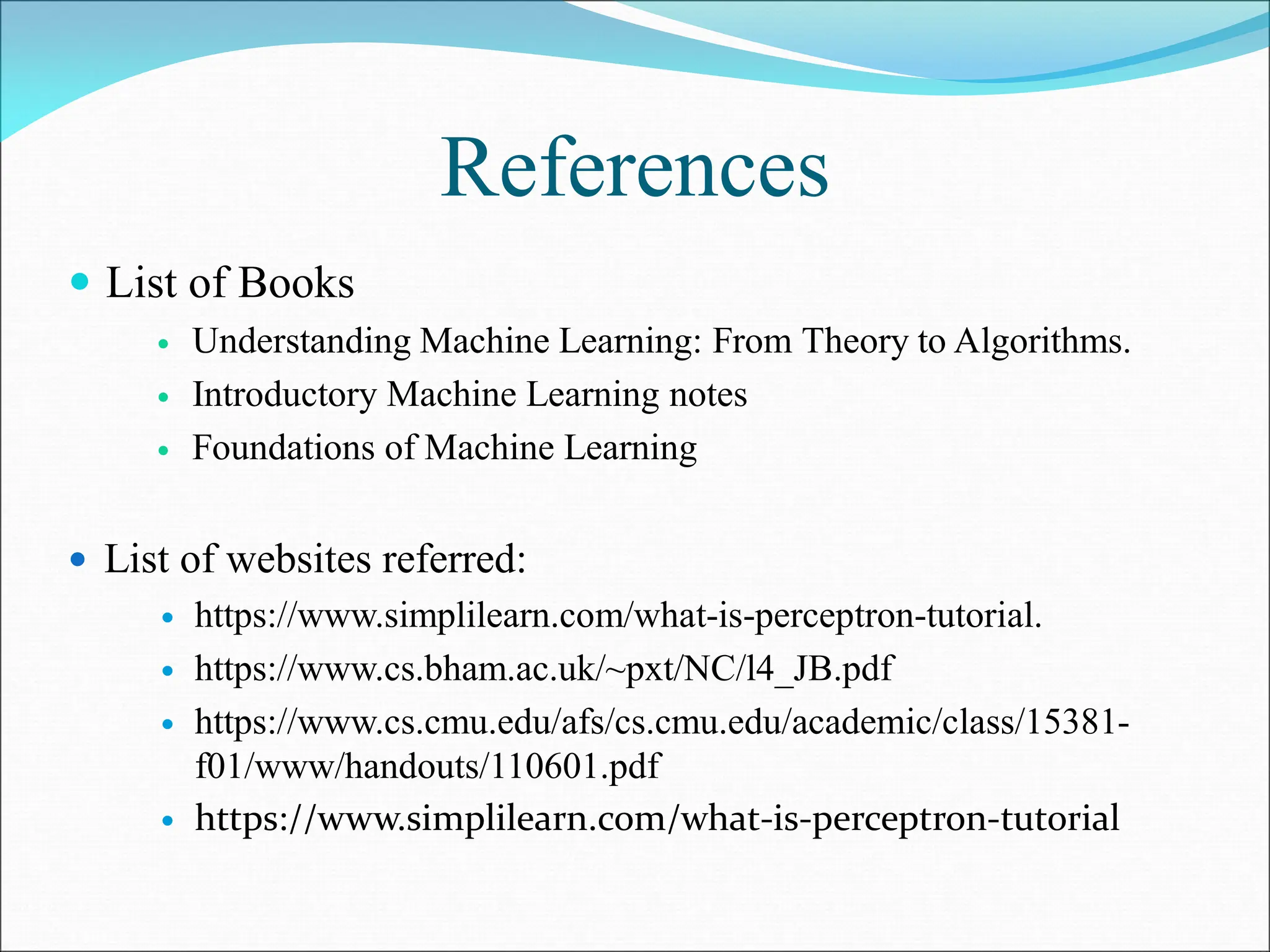 References
 List of Books
 Understanding Machine Learning: From Theory to Algorithms.
 Introductory Machine Learning notes
 Foundations of Machine Learning
 List of websites referred:
 https://www.simplilearn.com/what-is-perceptron-tutorial.
 https://www.cs.bham.ac.uk/~pxt/NC/l4_JB.pdf
 https://www.cs.cmu.edu/afs/cs.cmu.edu/academic/class/15381-
f01/www/handouts/110601.pdf
 https://www.simplilearn.com/what-is-perceptron-tutorial
 