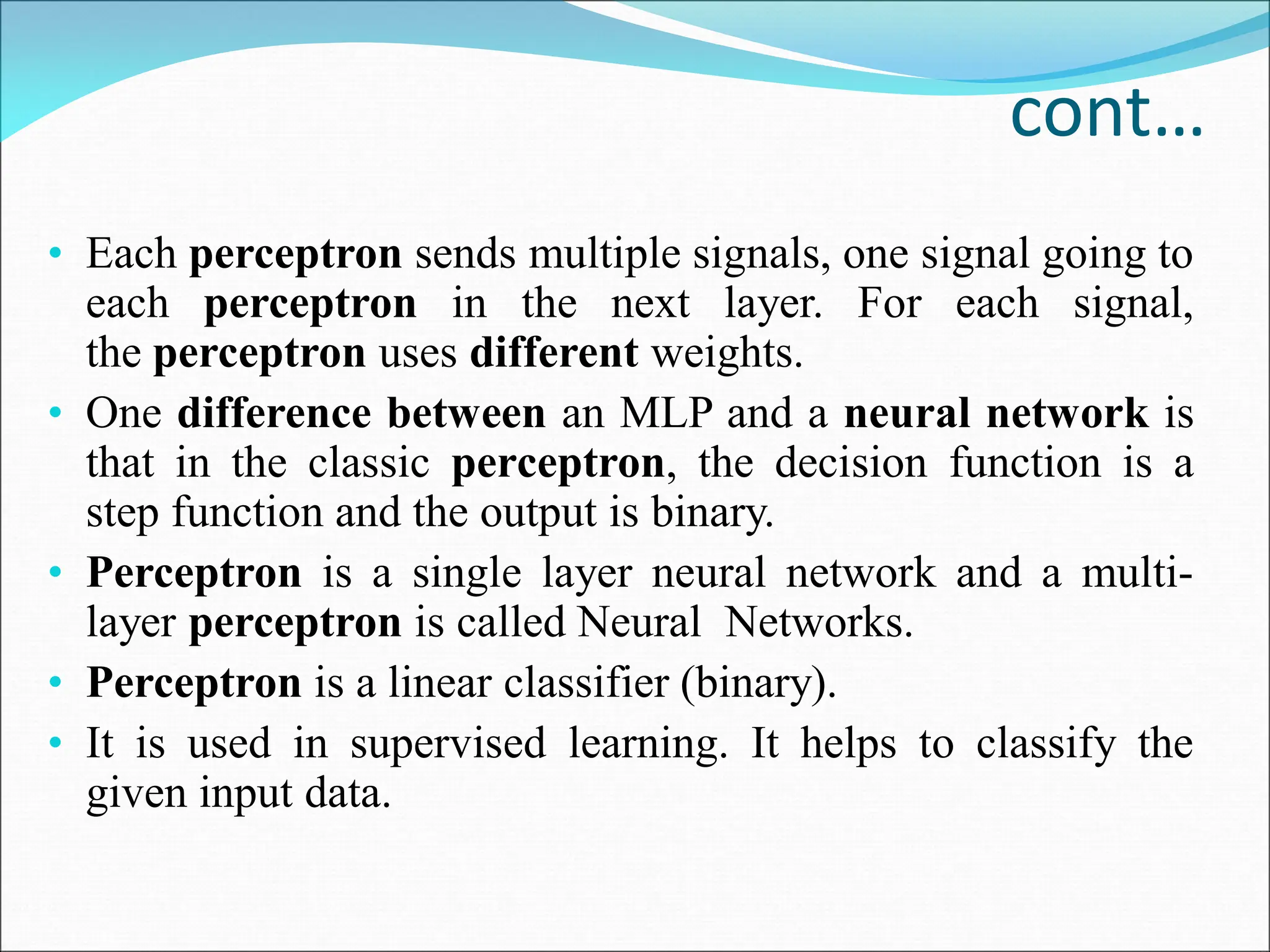 cont…
• Each perceptron sends multiple signals, one signal going to
each perceptron in the next layer. For each signal,
the perceptron uses different weights.
• One difference between an MLP and a neural network is
that in the classic perceptron, the decision function is a
step function and the output is binary.
• Perceptron is a single layer neural network and a multi-
layer perceptron is called Neural Networks.
• Perceptron is a linear classifier (binary).
• It is used in supervised learning. It helps to classify the
given input data.
 