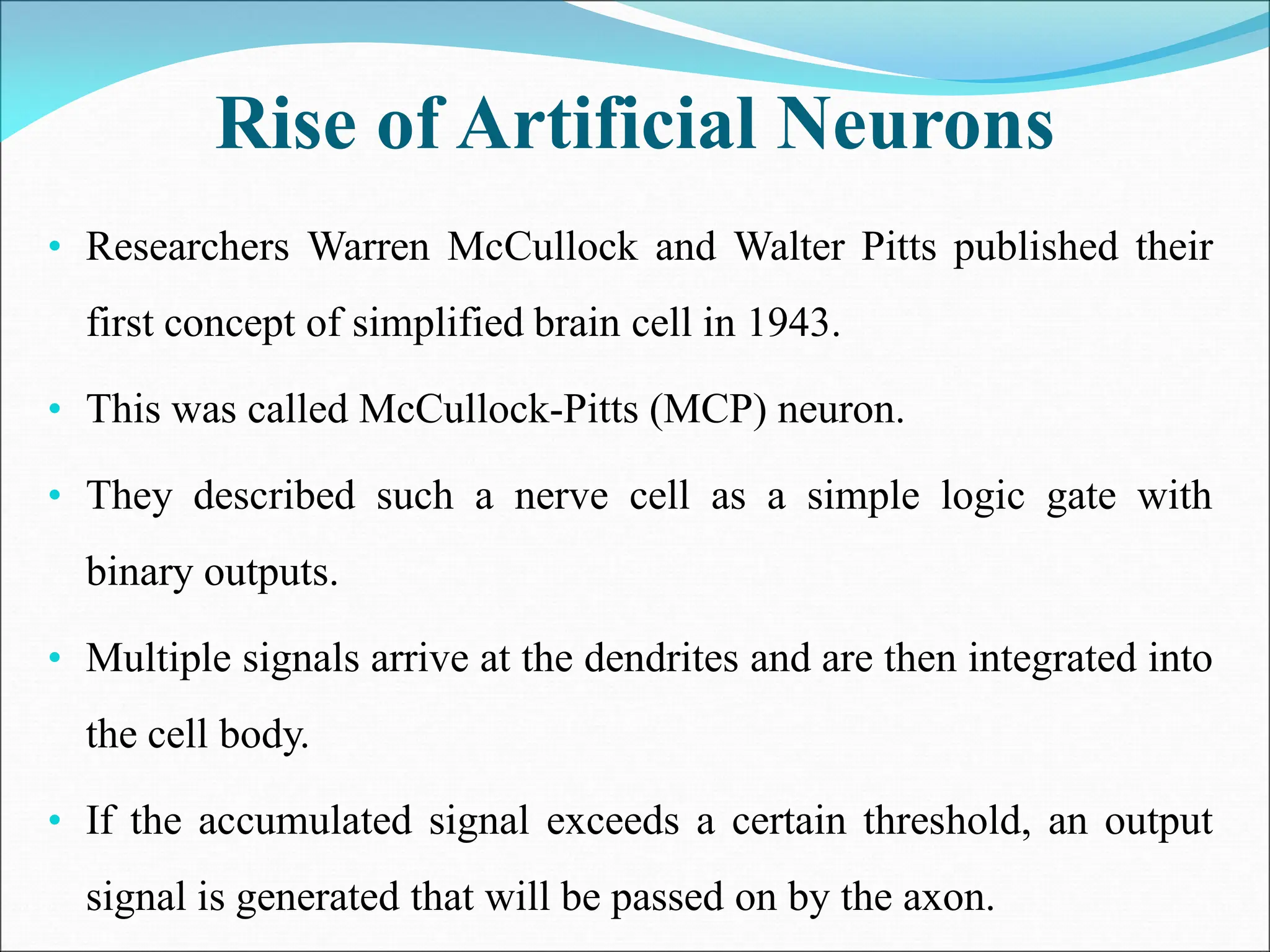 Rise of Artificial Neurons
• Researchers Warren McCullock and Walter Pitts published their
first concept of simplified brain cell in 1943.
• This was called McCullock-Pitts (MCP) neuron.
• They described such a nerve cell as a simple logic gate with
binary outputs.
• Multiple signals arrive at the dendrites and are then integrated into
the cell body.
• If the accumulated signal exceeds a certain threshold, an output
signal is generated that will be passed on by the axon.
 