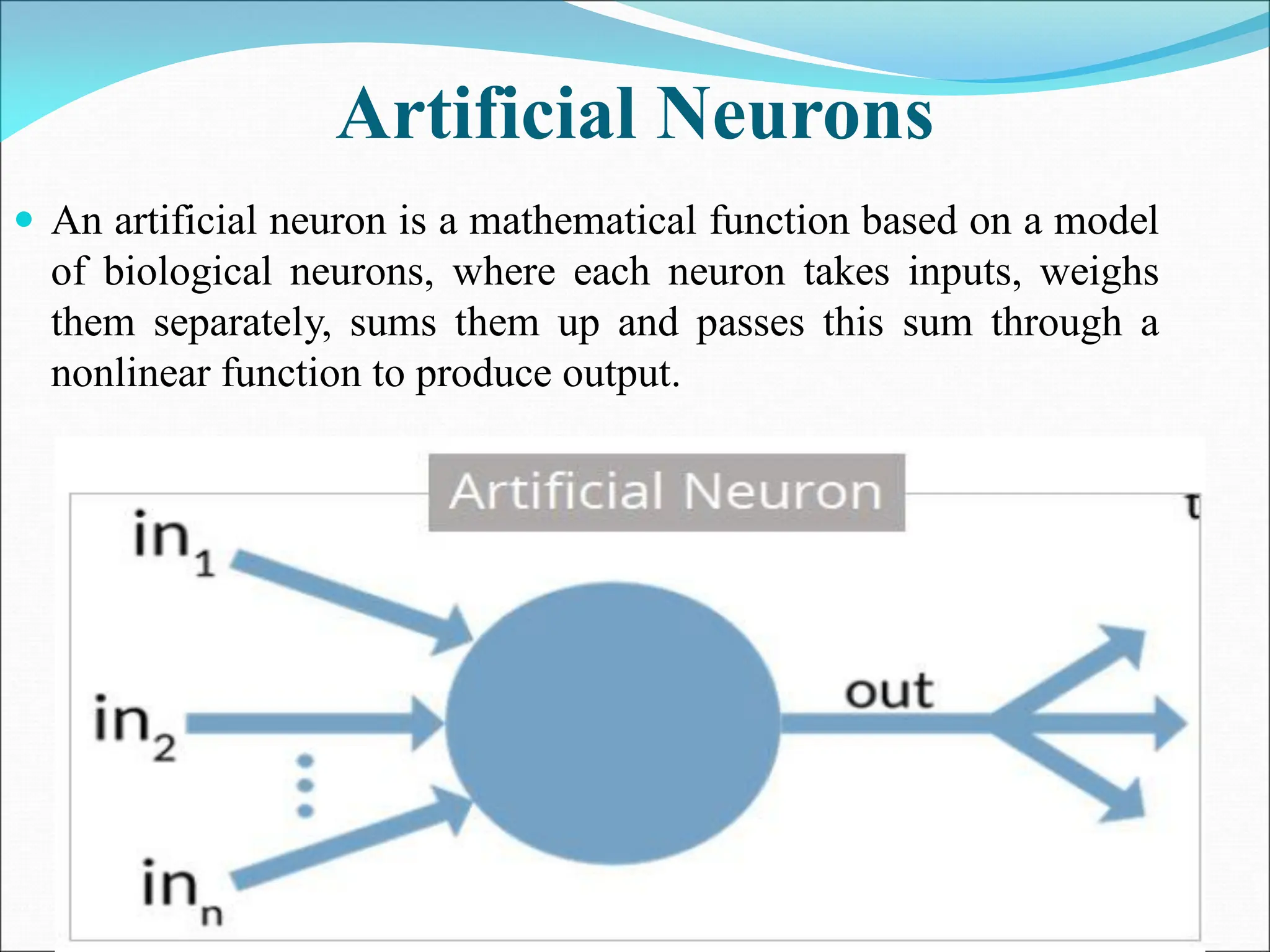 Artificial Neurons
 An artificial neuron is a mathematical function based on a model
of biological neurons, where each neuron takes inputs, weighs
them separately, sums them up and passes this sum through a
nonlinear function to produce output.
 