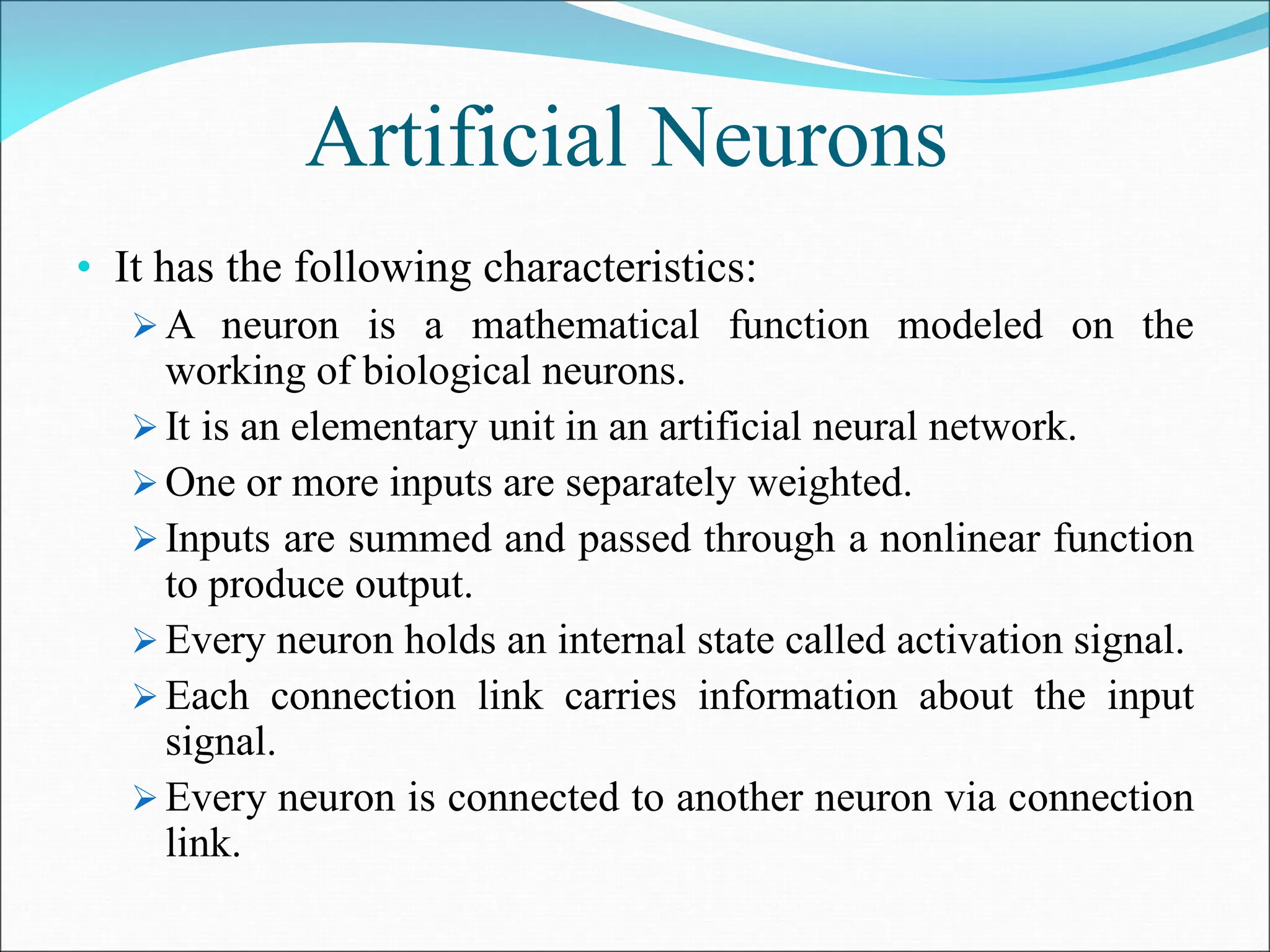 Artificial Neurons
• It has the following characteristics:
 A neuron is a mathematical function modeled on the
working of biological neurons.
 It is an elementary unit in an artificial neural network.
 One or more inputs are separately weighted.
 Inputs are summed and passed through a nonlinear function
to produce output.
 Every neuron holds an internal state called activation signal.
 Each connection link carries information about the input
signal.
 Every neuron is connected to another neuron via connection
link.
 