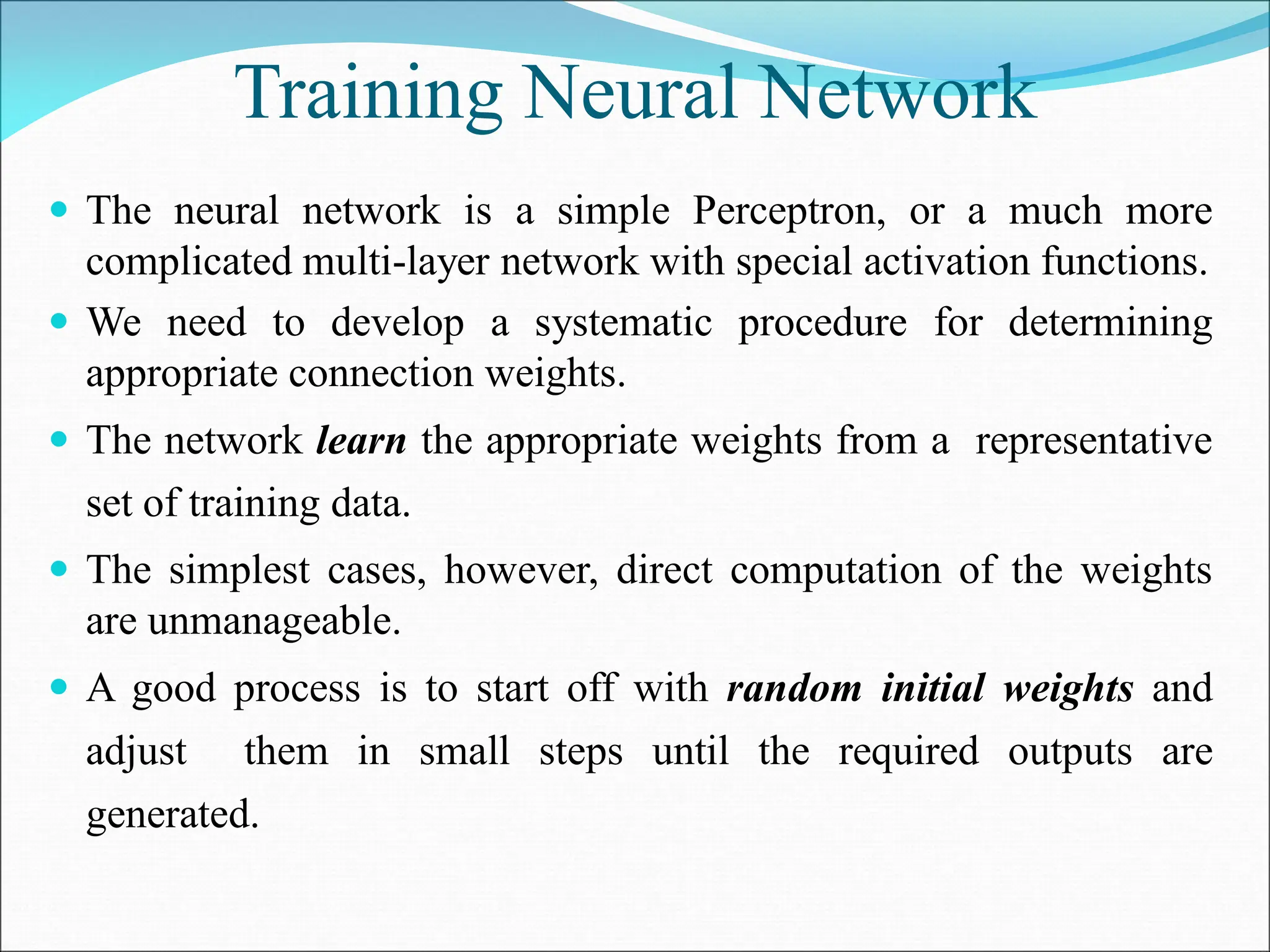 Training Neural Network
 The neural network is a simple Perceptron, or a much more
complicated multi-layer network with special activation functions.
 We need to develop a systematic procedure for determining
appropriate connection weights.
 The network learn the appropriate weights from a representative
set of training data.
 The simplest cases, however, direct computation of the weights
are unmanageable.
 A good process is to start off with random initial weights and
adjust them in small steps until the required outputs are
generated.
 