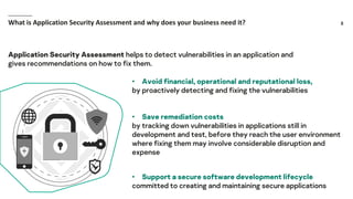 8What is Application Security Assessment and why does your business need it?
• Avoid financial, operational and reputational loss,
by proactively detecting and fixing the vulnerabilities
• Save remediation costs
by tracking down vulnerabilities in applications still in
development and test, before they reach the user environment
where fixing them may involve considerable disruption and
expense
• Support a secure software development lifecycle
committed to creating and maintaining secure applications
Application Security Assessment helps to detect vulnerabilities in an application and
gives recommendations on how to fix them.
 