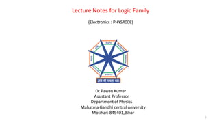 Lecture Notes for Logic Family
1
(Electronics : PHYS4008)
Dr. Pawan Kumar
Assistant Professor
Department of Physics
Mahatma Gandhi central university
Motihari-845401,Bihar
 