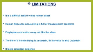  LIMITATIONS
 It is a difficult task to value human asset
 Human Resource Accounting is full of measurement problems
 Employees and unions may not like the ideas
 The life of a human being is uncertain. So its value is also uncertain
 It lacks empirical evidence
 