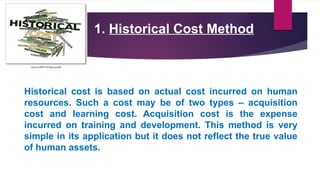 1. Historical Cost Method
Historical cost is based on actual cost incurred on human
resources. Such a cost may be of two types – acquisition
cost and learning cost. Acquisition cost is the expense
incurred on training and development. This method is very
simple in its application but it does not reflect the true value
of human assets.
 