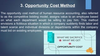 3. Opportunity Cost Method
The opportunity cost method of human resource accounting, also referred
to as the competitive bidding model, assigns value to an employee based
on what each department would be willing to pay him. This method
envisions a fictitious situation in which a company suddenly finds labor and
talent scarce and individual divisions or departments within the company
must bid on existing employees.
 