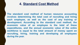 The standard cost method of human resource accounting
involves determining the total cost of recruiting and hiring
each employee, as well as the cost of any training or
development. According to the standard cost method, the
economic value of an employee is the total of these
expenditures, and the annual economic value of the entire
workforce is equal to the total amount of money spent on
recruiting, hiring, training and developing all employees
during the year.
4. Standard Cost Method
 